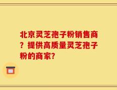 北京灵芝孢子粉销售商？提供高质量灵芝孢子粉的商家？