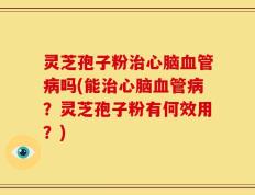 灵芝孢子粉治心脑血管病吗(能治心脑血管病？灵芝孢子粉有何效用？)