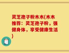 灵芝孢子粉木木(木木推荐：灵芝孢子粉，强健身体，享受健康生活)