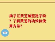 扬子江灵芝破壁孢子粉？了解灵芝的功效和使用方法？