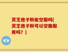 灵芝孢子粉能空服吗(灵芝孢子粉可以空腹服用吗？)