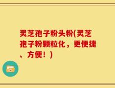 灵芝孢子粉头粉(灵芝孢子粉颗粒化，更便捷、方便！)