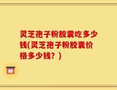 灵芝孢子粉胶囊吃多少钱(灵芝孢子粉胶囊价格多少钱？)