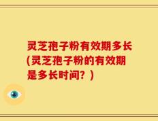 灵芝孢子粉有效期多长(灵芝孢子粉的有效期是多长时间？)