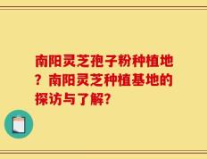 南阳灵芝孢子粉种植地？南阳灵芝种植基地的探访与了解？