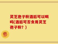 灵芝孢子粉酒后可以喝吗(酒后可否食用灵芝孢子粉？)