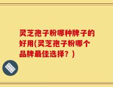 灵芝孢子粉哪种牌子的好用(灵芝孢子粉哪个品牌最佳选择？)