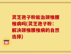 灵芝孢子粉能治颈椎腰椎病吗(灵芝孢子粉：解决颈椎腰椎病的自然选择)