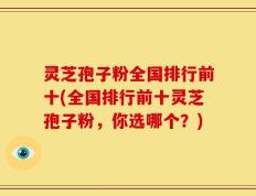 灵芝孢子粉全国排行前十(全国排行前十灵芝孢子粉，你选哪个？)