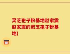 灵芝孢子粉基地赵家震赵家震的灵芝孢子粉基地)
