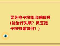 灵芝孢子粉能治睡眠吗(能治疗失眠？灵芝孢子粉效果如何？)
