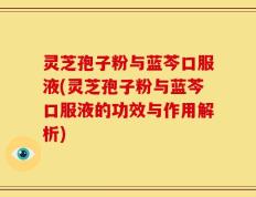 灵芝孢子粉与蓝芩口服液(灵芝孢子粉与蓝芩口服液的功效与作用解析)
