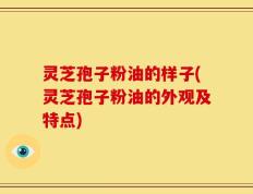 灵芝孢子粉油的样子(灵芝孢子粉油的外观及特点)