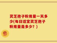 灵芝孢子粉用量一天多少(每日适宜灵芝孢子粉用量是多少？)