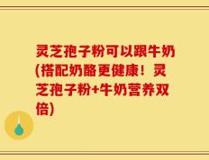 灵芝孢子粉可以跟牛奶(搭配奶酪更健康！灵芝孢子粉+牛奶营养双倍)