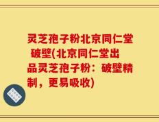 灵芝孢子粉北京同仁堂 破壁(北京同仁堂出品灵芝孢子粉：破壁精制，更易吸收)