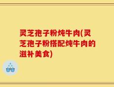 灵芝孢子粉炖牛肉(灵芝孢子粉搭配炖牛肉的滋补美食)
