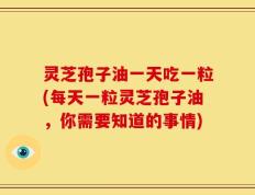 灵芝孢子油一天吃一粒(每天一粒灵芝孢子油，你需要知道的事情)