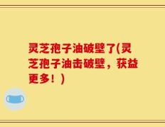 灵芝孢子油破壁了(灵芝孢子油击破壁，获益更多！)