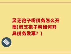 灵芝孢子粉税务怎么开票(灵芝孢子粉如何开具税务发票？)