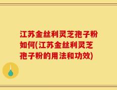 江苏金丝利灵芝孢子粉如何(江苏金丝利灵芝孢子粉的用法和功效)