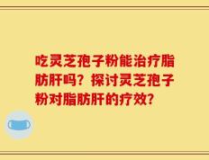 吃灵芝孢子粉能治疗脂肪肝吗？探讨灵芝孢子粉对脂肪肝的疗效？