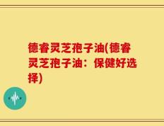 德睿灵芝孢子油(德睿灵芝孢子油：保健好选择)