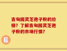 吉甸园灵芝孢子粉的价格？了解吉甸园灵芝孢子粉的市场行情？