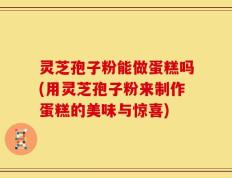 灵芝孢子粉能做蛋糕吗(用灵芝孢子粉来制作蛋糕的美味与惊喜)