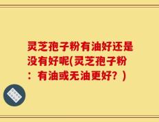 灵芝孢子粉有油好还是没有好呢(灵芝孢子粉：有油或无油更好？)