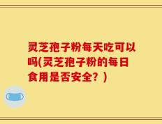 灵芝孢子粉每天吃可以吗(灵芝孢子粉的每日食用是否安全？)