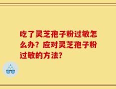 吃了灵芝孢子粉过敏怎么办？应对灵芝孢子粉过敏的方法？
