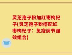 灵芝孢子粉加红枣枸杞子(灵芝孢子粉搭配红枣枸杞子：免疫调节强效组合)