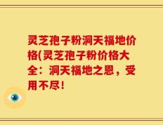 灵芝孢子粉洞天福地价格(灵芝孢子粉价格大全：洞天福地之恩，受用不尽！