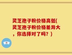 灵芝孢子粉价格高低(灵芝孢子粉价格差异大，你选择对了吗？)