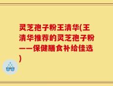 灵芝孢子粉王清华(王清华推荐的灵芝孢子粉——保健膳食补给佳选)