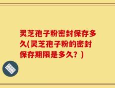 灵芝孢子粉密封保存多久(灵芝孢子粉的密封保存期限是多久？)