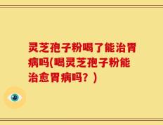 灵芝孢子粉喝了能治胃病吗(喝灵芝孢子粉能治愈胃病吗？)