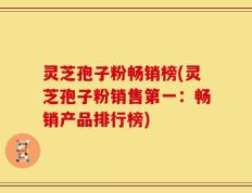 灵芝孢子粉畅销榜(灵芝孢子粉销售第一：畅销产品排行榜)