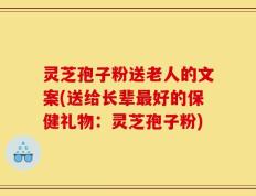 灵芝孢子粉送老人的文案(送给长辈最好的保健礼物：灵芝孢子粉)