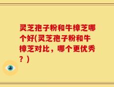 灵芝孢子粉和牛樟芝哪个好(灵芝孢子粉和牛樟芝对比，哪个更优秀？)