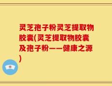 灵芝孢子粉灵芝提取物胶囊(灵芝提取物胶囊及孢子粉——健康之源)