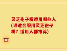 灵芝孢子粉适用哪些人(谁适合服用灵芝孢子粉？适用人群推荐)