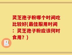 灵芝孢子粉哪个时间吃比较好(最佳服用时间：灵芝孢子粉应该何时食用？)