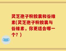 灵芝孢子粉胶囊和谷维素(灵芝孢子粉胶囊与谷维素，你更适合哪一个？)