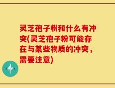 灵芝孢子粉和什么有冲突(灵芝孢子粉可能存在与某些物质的冲突，需要注意)
