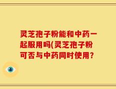 灵芝孢子粉能和中药一起服用吗(灵芝孢子粉可否与中药同时使用？