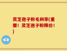 灵芝孢子粉毛利率(重要！灵芝孢子粉降价！)