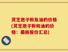 灵芝孢子粉及油的价格(灵芝孢子粉和油的价格：最新报价汇总)