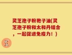 灵芝孢子粉袍子油(灵芝孢子粉和太和丹组合，一起促进免疫力！)
